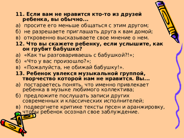 11. Если вам не нравится кто-то из друзей ребенка, вы обычно... а) просите его меньше общаться с этим другом; б) не разрешаете приглашать друга к вам домой; в) откровенно высказываете свое мнение о нем. 12. Что вы скажете ребенку, если услышите, как он грубит бабушке? а) «Как ты разговариваешь с бабушкой?!»; б) «Что у вас произошло?»; в) «Пожалуйста, не обижай бабушку!». 13. Ребенок увлекся музыкальной группой, творчество которой нам не нравится. Вы... а) постараетесь понять, что именно привлекает ребенка в музыке лю­бимого коллектива; б) предложите послушать записи других современных и классических исполнителей; в) подвергнете критике тексты песен и аранжировку, чтобы ребенок осознал свое заблуждение. 