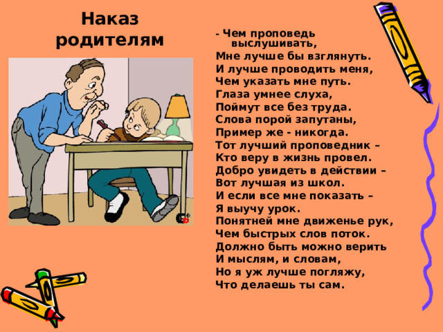 Наказ родителям - Чем проповедь выслушивать, Мне лучше бы взглянуть. И лучше проводить меня, Чем указать мне путь. Глаза умнее слуха, Поймут все без труда. Слова порой запутаны, Пример же - никогда. Тот лучший проповедник – Кто веру в жизнь провел. Добро увидеть в действии – Вот лучшая из школ. И если все мне показать – Я выучу урок. Понятней мне движенье рук, Чем быстрых слов поток. Должно быть можно верить И мыслям, и словам, Но я уж лучше погляжу, Что делаешь ты сам.   