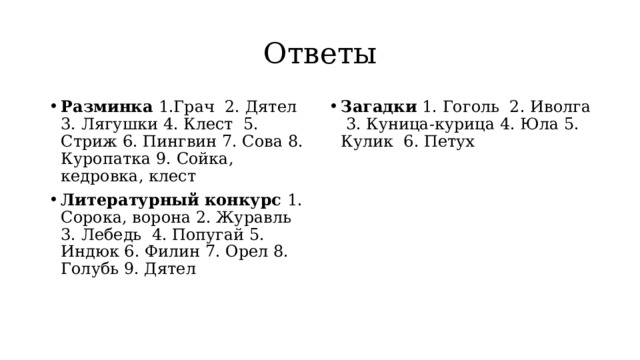 Ответы Разминка 1.Грач 2. Дятел 3. Лягушки 4. Клест 5. Стриж 6. Пингвин 7. Сова 8. Куропатка 9. Сойка, кедровка, клест Литературный конкурс 1. Сорока, ворона 2. Журавль 3. Лебедь 4. Попугай 5. Индюк 6. Филин 7. Орел 8. Голубь 9. Дятел Загадки 1. Гоголь 2. Иволга 3. Куница-курица 4. Юла 5. Кулик 6. Петух 