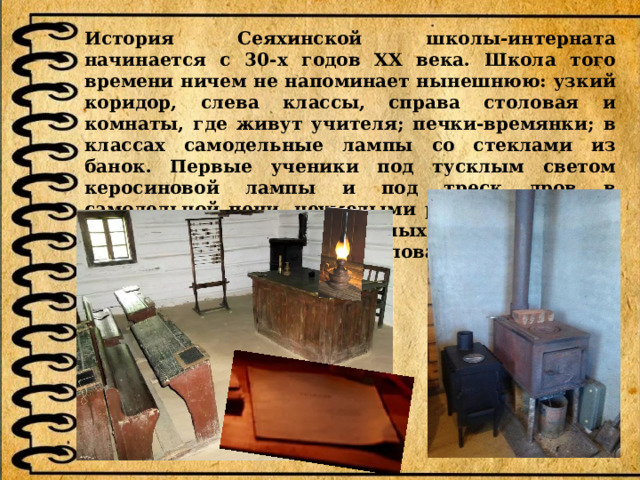 История Сеяхинской школы-интерната начинается с 30-х годов ХХ века. Школа того времени ничем не напоминает нынешнюю: узкий коридор, слева классы, справа столовая и комнаты, где живут учителя; печки-времянки; в классах самодельные лампы со стеклами из банок. Первые ученики под тусклым светом керосиновой лампы и под треск дров в самодельной печи, неумелыми руками выводили на бесценной бумаге школьных тетрадок первые в своей жизни рукописные слова. 