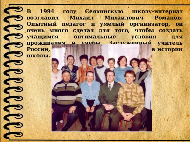 В 1994 году Сеяхинскую школу-интернат возглавил Михаил Михаилович Романов. Опытный педагог и умелый организатор, он очень много сделал для того, чтобы создать учащимся оптимальные условия для проживания и учебы. Заслуженный учитель России, он оставил неизгладимый след в истории школы.   