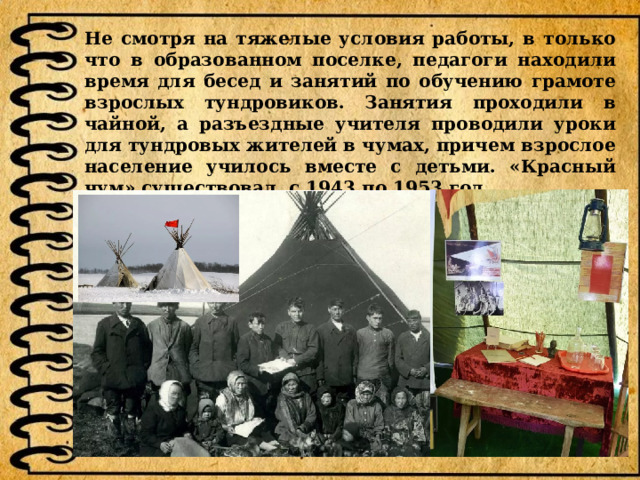 Не смотря на тяжелые условия работы, в только что в образованном поселке, педагоги находили время для бесед и занятий по обучению грамоте взрослых тундровиков. Занятия проходили в чайной, а разъездные учителя проводили уроки для тундровых жителей в чумах, причем взрослое население училось вместе с детьми. «Красный чум» существовал с 1943 по 1953 год.  