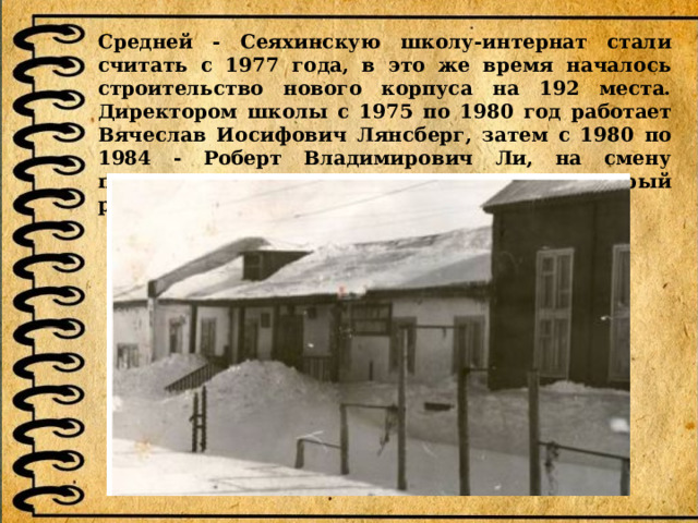 Средней - Сеяхинскую школу-интернат стали считать с 1977 года, в это же время началось строительство нового корпуса на 192 места. Директором школы с 1975 по 1980 год работает Вячеслав Иосифович Лянсберг, затем с 1980 по 1984 - Роберт Владимирович Ли, на смену приходит Виктор Иванович Харламов, который руководит учебным заведением до 1991 года. 