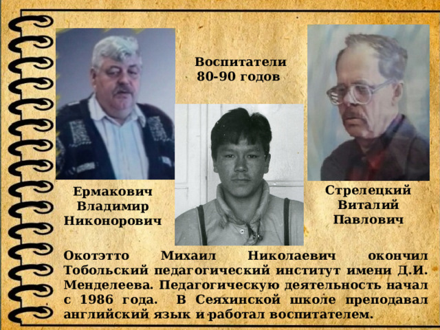 Воспитатели 80-90 годов Стрелецкий Виталий Павлович Ермакович Владимир Никонорович Окотэтто Михаил Николаевич окончил Тобольский педагогический институт имени Д.И. Менделеева. Педагогическую деятельность начал с 1986 года. В Сеяхинской школе преподавал английский язык и работал воспитателем. 