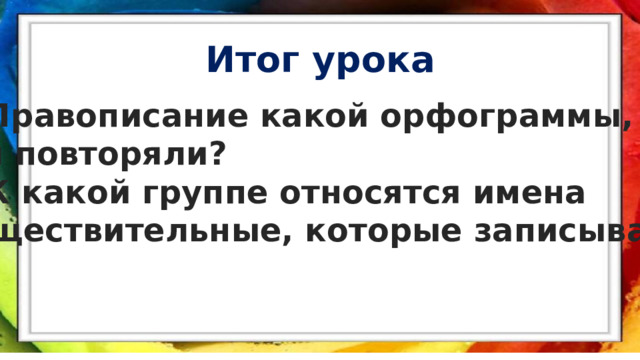 Итог урока  Правописание какой орфограммы, мы повторяли? К какой группе относятся имена существительные, которые записывали?  