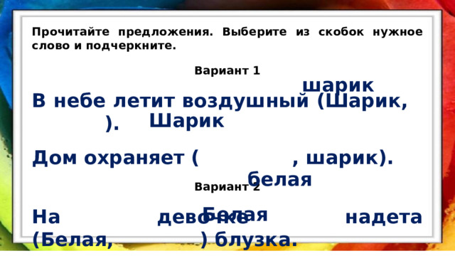Прочитайте предложения. Выберите из скобок нужное слово и подчеркните. Вариант 1 В небе летит воздушный (Шарик, ). Дом охраняет ( , шарик). Вариант 2 На девочке надета (Белая, ) блузка. Мы плывём по реке ( , белая). шарик Шарик белая Белая 