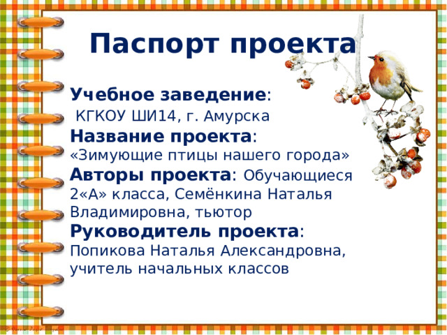 Паспорт проекта Учебное заведение :  КГКОУ ШИ14, г. Амурска Название проекта : «Зимующие птицы нашего города» Авторы проекта : Обучающиеся 2«А» класса, Семёнкина Наталья Владимировна, тьютор Руководитель проекта : Попикова Наталья Александровна, учитель начальных классов   