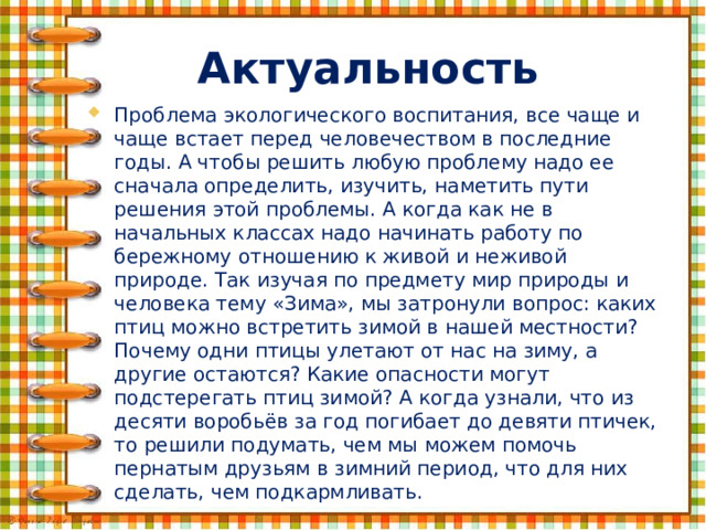 Актуальность Проблема экологического воспитания, все чаще и чаще встает перед человечеством в последние годы. А чтобы решить любую проблему надо ее сначала определить, изучить, наметить пути решения этой проблемы. А когда как не в начальных классах надо начинать работу по бережному отношению к живой и неживой природе. Так изучая по предмету мир природы и человека тему «Зима», мы затронули вопрос: каких птиц можно встретить зимой в нашей местности? Почему одни птицы улетают от нас на зиму, а другие остаются? Какие опасности могут подстерегать птиц зимой? А когда узнали, что из десяти воробьёв за год погибает до девяти птичек, то решили подумать, чем мы можем помочь пернатым друзьям в зимний период, что для них сделать, чем подкармливать. 