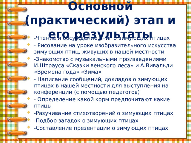 Основной (практический) этап и его результаты      -Чтение и обсуждение книг о зимующих птицах - Рисование на уроке изобразительного искусства зимующих птиц, живущих в нашей местности -Знакомство с музыкальными произведениями И.Штрауса «Сказки венского леса» и А.Вивальди «Времена года» «Зима» - Написание сообщений, докладов о зимующих птицах в нашей местности для выступления на конференции (с помощью педагогов) - Определение какой корм предпочитают какие птицы -Разучивание стихотворений о зимующих птицах -Подбор загадок о зимующих птицах -Составление презентации о зимующих птицах 