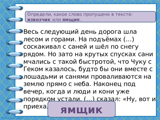 Определи, какое слово пропущено в тексте: извозчик или ямщик . Весь следующий день дорога шла лесом и горами. На подъёмах (...) соскакивал с саней и шёл по снегу рядом. Но зато на крутых спусках сани мчались с такой быстротой, что Чуку с Геком казалось, будто бы они вместе с лошадьми и санями проваливаются на землю прямо с неба. Наконец под вечер, когда и люди и кони уже порядком устали, (...) сказал: «Ну, вот и приехали!» ямщик 
