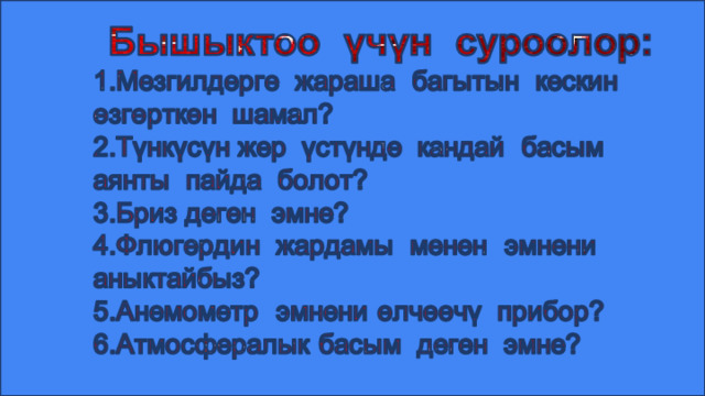 Бышыктоо үчүн суроолор: 1.Мезгилдерге жараша багытын кескин өзгөрткөн шамал? 2.Түнкүсүн жер үстүндө кандай басым аянты пайда болот? 3.Бриз деген эмне? 4.Флюгердин жардамы менен эмнени аныктайбыз? 5.Анемометр эмнени өлчөөчү прибор? 6.Атмосфералык басым деген эмне? 