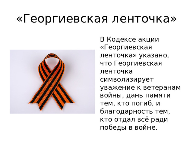 «Георгиевская ленточка» В Кодексе акции «Георгиевская ленточка» указано, что Георгиевская ленточка символизирует уважение к ветеранам войны, дань памяти тем, кто погиб, и благодарность тем, кто отдал всё ради победы в войне. 