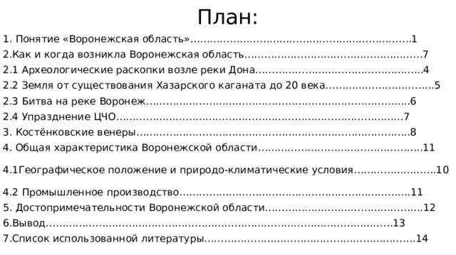 План: 1. Понятие «Воронежская область»………………………………………………………….1 2.Как и когда возникла Воронежская область………………………………………………7 2.1 Археологические раскопки возле реки Дона…………………………………………...4 2.2 Земля от существования Хазарского каганата до 20 века…………………………...5 2.3 Битва на реке Воронеж……………………………………………………………………..6 2.4 Упразднение ЦЧО……………………………………………………………………………7 3. Костёнковские венеры………………………………………………………………………..8 4. Общая характеристика Воронежской области…………………………………………..11 4.1 Географическое положение и природо-климатические условия…………………….10 4.2 Промышленное производство…………………………………………………………….11 5. Достопримечательности Воронежской области……………..………………………….12 6.Вывод……………………………………………………………………………………………13 7.Список использованной литературы……………………………………………………….14 