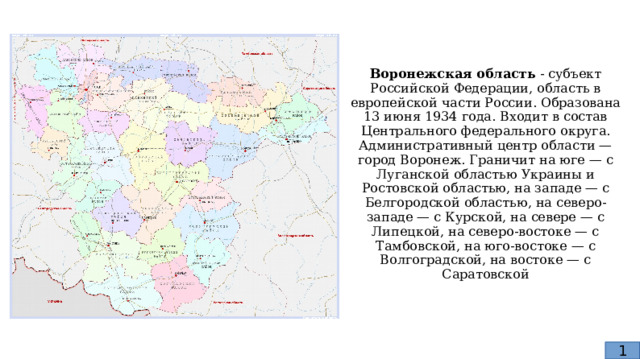 Воронежская область - субъект Российской Федерации, область в европейской части России. Образована 13 июня 1934 года. Входит в состав Центрального федерального округа.  Административный центр области — город Воронеж. Граничит на юге — с Луганской областью Украины и Ростовской областью, на западе — с Белгородской областью, на северо-западе — с Курской, на севере — с Липецкой, на северо-востоке — с Тамбовской, на юго-востоке — с Волгоградской, на востоке — с Саратовской 1 