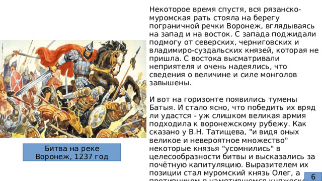 Некоторое время спустя, вся рязанско-муромская рать стояла на берегу пограничной речки Воронеж, вглядываясь на запад и на восток. С запада поджидали подмогу от северских, черниговских и владимиро-суздальских князей, которая не пришла. С востока высматривали неприятеля и очень надеялись, что сведения о величине и силе монголов завышены. И вот на горизонте появились тумены Батыя. И стало ясно, что победить их вряд ли удастся - уж слишком великая армия подходила к воронежскому рубежу. Как сказано у В.Н. Татищева, 