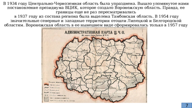 В 1934 году Центрально-Черноземная область была упразднена. Вышло упомянутое нами постановление президиума ВЦИК, которое создало Воронежскую область. Правда, ее границы еще не раз пересматривались  в 1937 году из состава региона была выделена Тамбовская область. В 1954 году значительные северные и западные территории отошли Липецкой и Белгородской областям. Воронежская область в ее нынешнем виде сформировалась только в 1957 году 7 