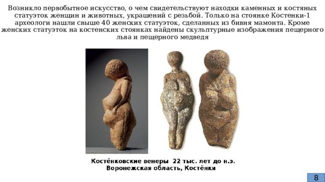 Возникло первобытное искусство, о чем свидетельствуют находки каменных и костяных статуэток женщин и животных, украшений с резьбой. Только на стоянке Костенки-1 археологи нашли свыше 40 женских статуэток, сделанных из бивня мамонта. Кроме женских статуэток на костенских стоянках найдены скульптурные изображения пещерного льва и пещерного медведя 8 