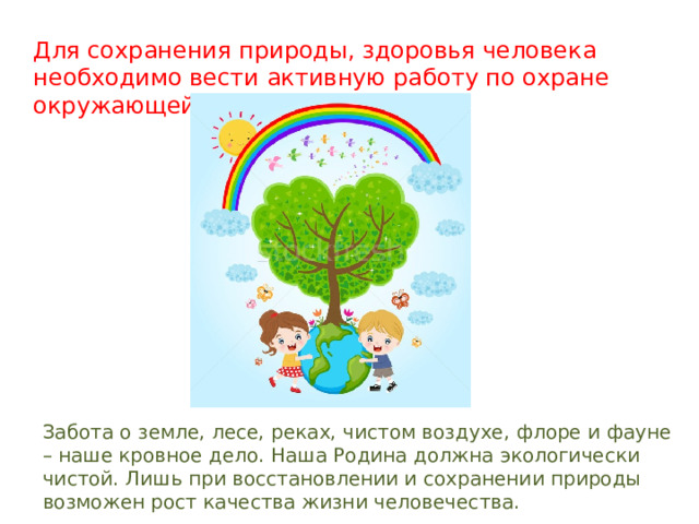 Для сохранения природы, здоровья человека необходимо вести активную работу по охране окружающей среды. Забота о земле, лесе, реках, чистом воздухе, флоре и фауне – наше кровное дело. Наша Родина должна экологически чистой. Лишь при восстановлении и сохранении природы возможен рост качества жизни человечества. 