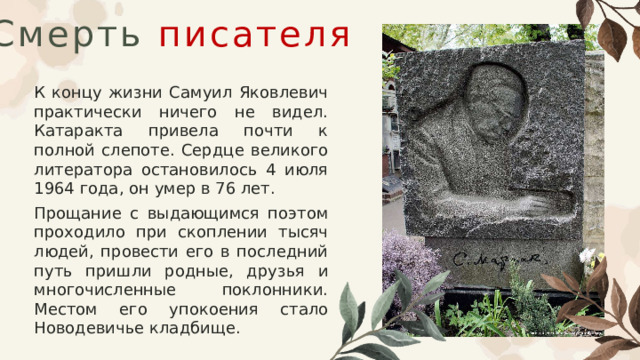 Смерть  писателя К концу жизни Самуил Яковлевич практически ничего не видел. Катаракта привела почти к полной слепоте. Сердце великого литератора остановилось 4 июля 1964 года, он умер в 76 лет. Прощание с выдающимся поэтом проходило при скоплении тысяч людей, провести его в последний путь пришли родные, друзья и многочисленные поклонники. Местом его упокоения стало Новодевичье кладбище. 