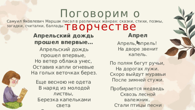 Поговорим о творчестве Самуил Яковлевич Маршак писал в различных жанрах: сказки, стихи, поэмы, загадки, считалки, баллады.  Апрель Апрельский дождь прошел впервые… Апрель, апрель! На дворе звенит капель. По полям бегут ручьи, На дорогах лужи. Скоро выйдут муравьи После зимней стужи. Пробирается медведь Сквозь лесной валежник. Стали птицы песни петь, И расцвел подснежник. Апрельский дождь прошел впервые, Но ветер облака унес, Оставив капли огневые На голых веточках берез. Еще весною не одета В наряд из молодой листвы, Березка капельками света Сверкала с ног до головы. 