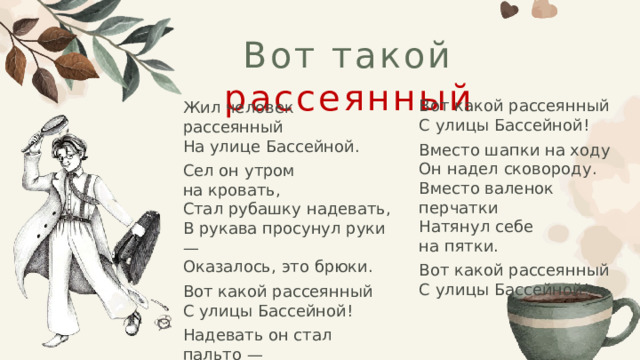 Вот такой рассеянный Жил человек рассеянный  На улице Бассейной. Сел он утром на кровать,  Стал рубашку надевать,  В рукава просунул руки —  Оказалось, это брюки. Вот какой рассеянный  С улицы Бассейной! Надевать он стал пальто —  Говорят ему: «Не то!»  Стал натягивать гамаши —  Говорят ему: «Не ваши!» Вот какой рассеянный  С улицы Бассейной! Вместо шапки на ходу  Он надел сковороду.  Вместо валенок перчатки  Натянул себе на пятки. Вот какой рассеянный  С улицы Бассейной! 
