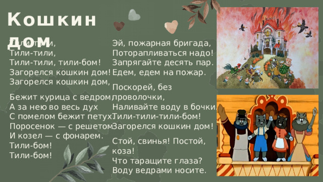 Кошкин дом Тили-тили,  Тили-тили,  Тили-тили, тили-бом!  Загорелся кошкин дом!  Загорелся кошкин дом, Эй, пожарная бригада,  Поторапливаться надо!  Запрягайте десять пар.  Едем, едем на пожар. Бежит курица с ведром,  А за нею во весь дух  С помелом бежит петух.  Поросенок — с решетом  И козел — с фонарем.  Тили-бом!  Тили-бом! Поскорей, без проволочки,  Наливайте воду в бочки.  Тили-тили-тили-бом!  Загорелся кошкин дом! Стой, свинья! Постой, коза!  Что таращите глаза?  Воду ведрами носите. 
