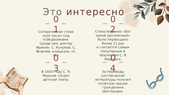 Это интересно   02 01 Стихотворение «Вот какой рассеянный» было переиздано более 11 раз и считается самым популярным в творчестве С. Я. Маршака. Сатирические стихи поэт писал под псевдонимами. Среди них: доктор Фрикен, С. Кучумов, С. Яковлев, инициалы «С. М.» 04 03 За переводы шотландской литературы получил почётное звание гражданина Шотландии. В 1920 году С. Я. Маршак создал детский театр.  