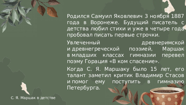 Родился Самуил Яковлевич 3 ноября 1887 года в Воронеже. Будущий писатель с детства любил стихи и уже в четыре года пробовал писать первые строчки. Увлеченный древнеримской и древнегреческой поэзией, Маршак в младших классах гимназии перевел поэму Горация «В ком спасение». Когда С. Я. Маршаку было 15 лет, его талант заметил критик Владимир Стасов и помог ему поступить в гимназию Петербурга. С. Я. Маршак в детстве 