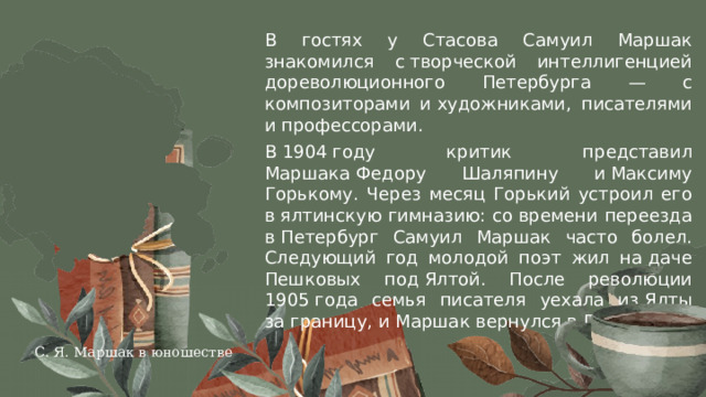 В гостях у Стасова Самуил Маршак знакомился с творческой интеллигенцией дореволюционного Петербурга — c композиторами и художниками, писателями и профессорами. В 1904 году критик представил Маршака Федору Шаляпину​ и Максиму Горькому​. Через месяц Горький устроил его в ялтинскую гимназию: со времени переезда в Петербург Самуил Маршак часто болел. Следующий год молодой поэт жил на даче Пешковых под Ялтой​. После революции 1905 года семья писателя уехала из Ялты за границу, и Маршак вернулся в Петербург. С. Я. Маршак в юношестве 