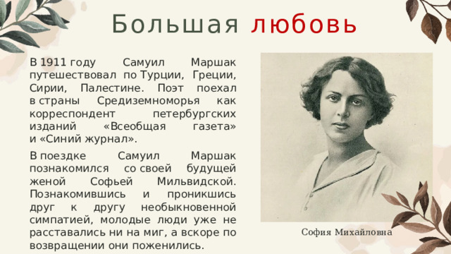 Большая  любовь В 1911 году Самуил Маршак путешествовал по Турции​, Греции, Сирии, Палестине. Поэт поехал в страны Средиземноморья как корреспондент петербургских изданий «Всеобщая газета» и «Синий журнал». В поездке Самуил Маршак познакомился со своей будущей женой Софьей Мильвидской. Познакомившись и проникшись друг к другу необыкновенной симпатией, молодые люди уже не расставались ни на миг, а вскоре по возвращении они поженились. София Михайловна 