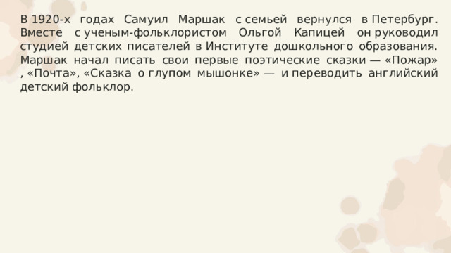 В 1920-х годах Самуил Маршак с семьей вернулся в Петербург. Вместе с ученым-фольклористом Ольгой Капицей он руководил студией детских писателей в Институте дошкольного образования. Маршак начал писать свои первые поэтические сказки — «Пожар»​, «Почта»​, «Сказка о глупом мышонке»​ — и переводить английский детский фольклор. 