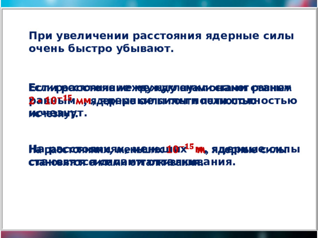 При увеличении расстояния ядерные силы очень быстро убывают. Если расстояние между нуклонами станет равным м , ядерные силы почти полностью исчезнут.   На расстояниях, меньших м , ядерные силы становятся силами отталкивания.   
