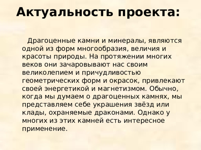 Актуальность проекта:    Драгоценные камни и минералы, являются одной из форм многообразия, величия и красоты природы. На протяжении многих веков они зачаровывают нас своим великолепием и причудливостью геометрических форм и окрасок, привлекают своей энергетикой и магнетизмом. Обычно, когда мы думаем о драгоценных камнях, мы представляем себе украшения звёзд или клады, охраняемые драконами. Однако у многих из этих камней есть интересное применение. 