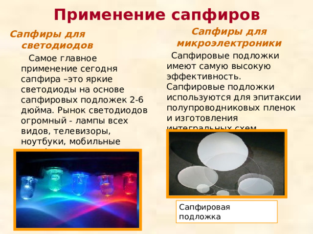 Применение сапфиров Сапфиры для микроэлектроники Сапфиры для светодиодов  Самое главное применение сегодня сапфира –это яркие светодиоды на основе сапфировых подложек 2-6 дюйма. Рынок светодиодов огромный - лампы всех видов, телевизоры, ноутбуки, мобильные телефоны, рекламные панели и многое другое.  Сапфировые подложки имеют самую высокую эффективность. Сапфировые подложки используются для эпитаксии полупроводниковых пленок и изготовления интегральных схем. Сапфировая подложка 