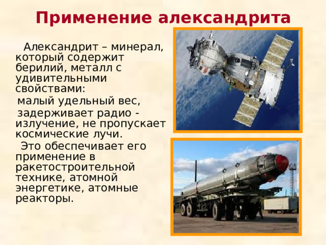 Применение александрита  Александрит – минерал, который содержит берилий, металл с удивительными свойствами:  малый удельный вес,  задерживает радио - излучение, не пропускает космические лучи.  Это обеспечивает его применение в ракетостроительной технике, атомной энергетике, атомные реакторы. 