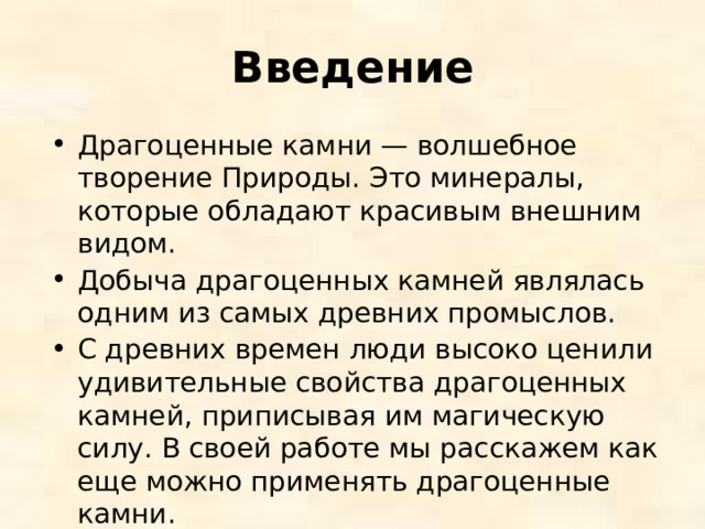 Введение Драгоценные камни — волшебное творение Природы. Это минералы, которые обладают красивым внешним видом. Добыча драгоценных камней являлась одним из самых древних промыслов. С древних времен люди высоко ценили удивительные свойства драгоценных камней, приписывая им магическую силу. В своей работе мы расскажем как еще можно применять драгоценные камни. 