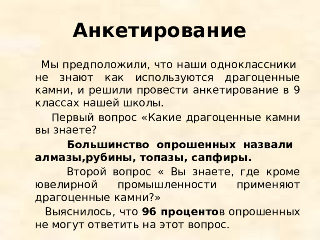 Анкетирование  Мы предположили, что наши одноклассники не знают как используются драгоценные камни, и решили провести анкетирование в 9 классах нашей школы.  Первый вопрос «Какие драгоценные камни вы знаете?  Большинство опрошенных назвали алмазы,рубины, топазы, сапфиры.  Второй вопрос « Вы знаете, где кроме ювелирной промышленности применяют драгоценные камни?»  Выяснилось, что 96 проценто в опрошенных не могут ответить на этот вопрос. 