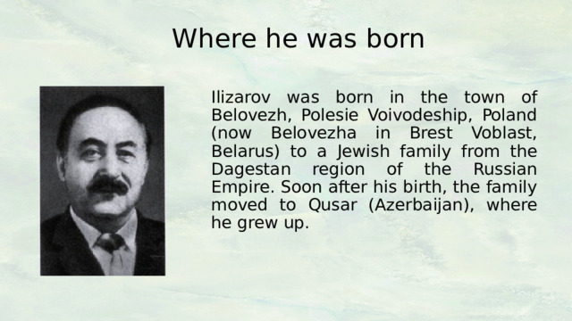 Where he was born Ilizarov was born in the town of Belovezh, Polesie Voivodeship, Poland (now Belovezha in Brest Voblast, Belarus) to a Jewish family from the Dagestan region of the Russian Empire. Soon after his birth, the family moved to Qusar (Azerbaijan), where he grew up. 