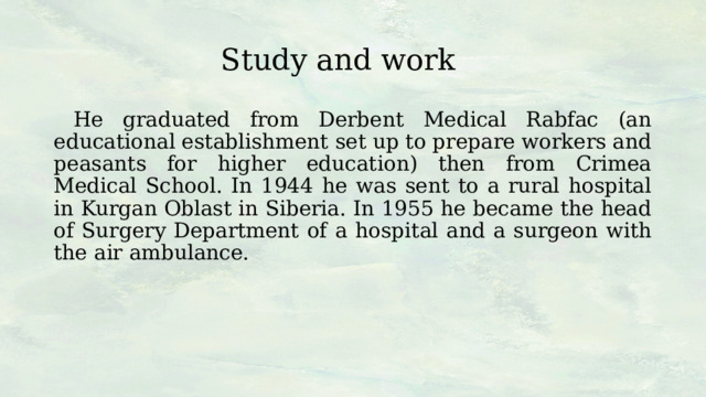 Study and work  He graduated from Derbent Medical Rabfac (an educational establishment set up to prepare workers and peasants for higher education) then from Crimea Medical School. In 1944 he was sent to a rural hospital in Kurgan Oblast in Siberia. In 1955 he became the head of Surgery Department of a hospital and a surgeon with the air ambulance. 