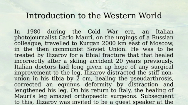 Introduction to the Western World In 1980 during the Cold War era, an Italian photojournalist Carlo Mauri, on the urgings of a Russian colleague, travelled to Kurgan 2000 km east of Moscow, in the then communist Soviet Union. He was to be treated by Ilizarov for a tibial fracture that that healed incorrectly after a skiing accident 20 years previously. Italian doctors had long given up hope of any surgical improvement to the leg. Ilizarov distracted the stiff non-union in his tibia by 2 cm, healing the pseudarthrosis, corrected an equinus deformity by distraction and lengthened his leg. On his return to Italy, the healing of Mauri's leg amazed orthopaedic surgeons. Subsequent to this, Ilizarov was invited to be a guest speaker at the AO Italy conference in 1981. 