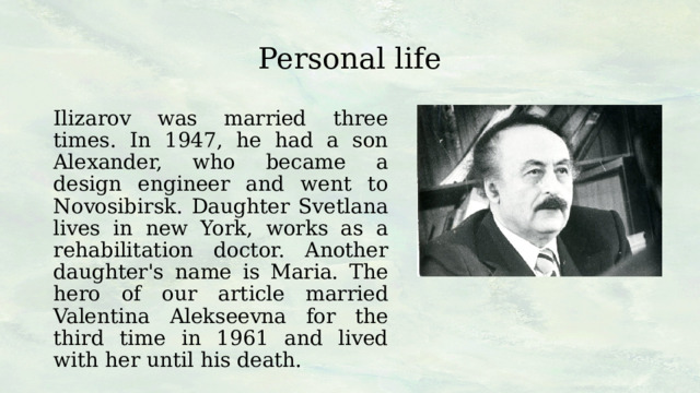 Personal life Ilizarov was married three times. In 1947, he had a son Alexander, who became a design engineer and went to Novosibirsk. Daughter Svetlana lives in new York, works as a rehabilitation doctor. Another daughter's name is Maria. The hero of our article married Valentina Alekseevna for the third time in 1961 and lived with her until his death. 