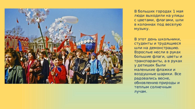 В больших городах 1 мая люди выходили на улицы с цветами, флагами, шли в колоннах под веселую музыку. В этот день школьники, студенты и трудящиеся шли на демонстрацию. Взрослые несли в руках большие флаги, цветы и транспаранты, а в руках у детишек были маленькие флажки и воздушные шарики. Все радовались весне, обновлению природы и теплым солнечным лучам. 