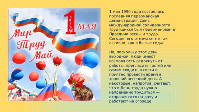 1 мая 1990 года состоялась последняя первомайская демонстрация. День международной солидарности трудящихся был переименован в Праздник весны и труда. Сегодня его отмечают не так активно, как в былые годы. Но, поскольку этот день выходной, люди имеют возможность отдохнуть от работы, пригласить гостей или самим сходить в гости и приятно провести время в хороший весенний день. А некоторые, напротив, считают, что в День труда нужно непременно трудиться — отправляются на дачу и работают на огороде. 