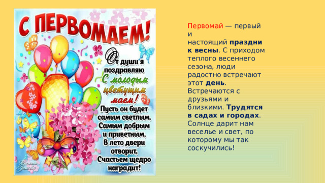 Первомай — первый и настоящий  праздник весны . С приходом теплого весеннего сезона, люди радостно встречают этот  день . Встречаются с друзьями и близкими.  Трудятся в садах и городах . Солнце дарит нам веселье и свет, по которому мы так соскучились! 