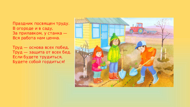 Праздник посвящен труду.  В огороде и в саду,  За прилавком, у станка —  Вся работа нам ценна.   Труд — основа всех побед,  Труд — защита от всех бед.  Если будете трудиться,  Будете собой гордиться!    