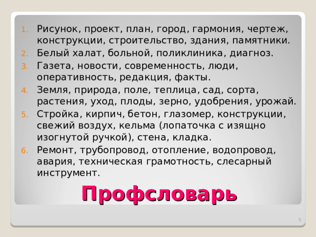 Рисунок, проект, план, город, гармония, чертеж, конструкции, строительство, здания, памятники. Белый халат, больной, поликлиника, диагноз. Газета, новости, современность, люди, оперативность, редакция, факты. Земля, природа, поле, теплица, сад, сорта, растения, уход, плоды, зерно, удобрения, урожай. Стройка, кирпич, бетон, глазомер, конструкции, свежий воздух, кельма (лопаточка с изящно изогнутой ручкой), стена, кладка. Ремонт, трубопровод, отопление, водопровод, авария, техническая грамотность, слесарный инструмент.  Профсловарь  