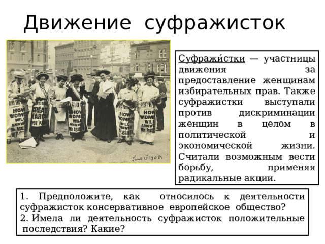 Движение суфражисток Суфражи́стки — участницы движения за предоставление женщинам избирательных прав. Также суфражистки выступали против дискриминации женщин в целом в политической и экономической жизни. Считали возможным вести борьбу, применяя радикальные акции. 1. Предположите, как относилось к деятельности суфражисток консервативное европейское общество? 2. Имела ли деятельность суфражисток положительные последствия? Какие? 