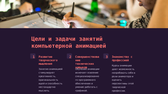  Цели и задачи занятий компьютерной анимацией 1 2 3 Развитие творческого мышления Совершенствование технических навыков Знакомство с профессией Курсы анимации дают возможность попробовать себя в роли аниматора и оценить перспективы этой творческой профессии. Занятия анимацией стимулируют креативность, оригинальность идей и способность нестандартно мыслить. Обучение анимации включает освоение специализированного программного обеспечения и умение работать с графикой. 