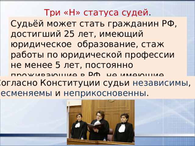 Три «Н» статуса судей . Судьёй может стать гражданин РФ, достигший 25 лет, имеющий юридическое образование, стаж работы по юридической профессии не менее 5 лет, постоянно проживающие в РФ, не имеющие счетов в иностранных банках. Согласно Конституции судьи независимы , несменяемы и неприкосновенны . 