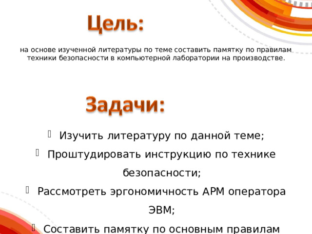 на основе изученной литературы по теме составить памятку по правилам техники безопасности в компьютерной лаборатории на производстве. Изучить литературу по данной теме; Проштудировать инструкцию по технике безопасности; Рассмотреть эргономичность АРМ оператора ЭВМ; Составить памятку по основным правилам техники безопасности в компьютерной лаборатории. 
